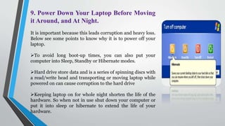 9. Power Down Your Laptop Before Moving
it Around, and At Night.
It is important because this leads corruption and heavy loss.
Below see some points to know why it is to power off your
laptop.
To avoid long boot-up times, you can also put your
computer into Sleep, Standby or Hibernate modes.
Hard drive store data and is a series of spinning discs with
a read/write head and transporting or moving laptop while
powered on can cause corruption to the hard drive
Keeping laptop on for whole night shorten the life of the
hardware. So when not in use shut down your computer or
put it into sleep or hibernate to extend the life of your
hardware.
 