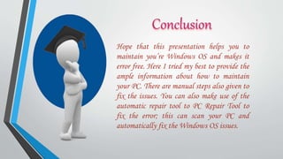 Hope that this presentation helps you to
maintain you’re Windows OS and makes it
error free. Here I tried my best to provide the
ample information about how to maintain
your PC. There are manual steps also given to
fix the issues. You can also make use of the
automatic repair tool to PC Repair Tool to
fix the error; this can scan your PC and
automatically fix the Windows OS issues.
 