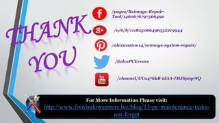 For More Information Please visit:
http://www.fixwindowserrors.biz/blog/13-pc-maintenance-tasks-
not-forget
/pages/Reimage-Repair-
Tool/1460676797566490
/u/6/b/111825066496552219944
/alexwaston14/reimage-system-repair/
/SolvePCErrors
/channel/UCo47kkB-idAA-IMJSp0p7tQ
 