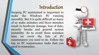 Introduction
Keeping PC maintained is important to
make the Windows PC running
smoothly. But it is quite difficult as many
of us make mistakes and these mistakes
result in hardware damage, loss of data,
security breaks and general system
instability. So to avoid these mistakes
here we cover the lists of PC
maintenance you need to do. Follow the
top 10 PC maintenance tasks that you
need to remember.
 