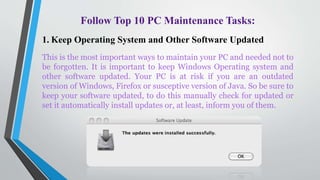Follow Top 10 PC Maintenance Tasks:
1. Keep Operating System and Other Software Updated
This is the most important ways to maintain your PC and needed not to
be forgotten. It is important to keep Windows Operating system and
other software updated. Your PC is at risk if you are an outdated
version of Windows, Firefox or susceptive version of Java. So be sure to
keep your software updated, to do this manually check for updated or
set it automatically install updates or, at least, inform you of them.
 