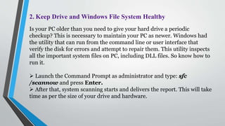 2. Keep Drive and Windows File System Healthy
Is your PC older than you need to give your hard drive a periodic
checkup? This is necessary to maintain your PC as newer. Windows had
the utility that can run from the command line or user interface that
verify the disk for errors and attempt to repair them. This utility inspects
all the important system files on PC, including DLL files. So know how to
run it.
 Launch the Command Prompt as administrator and type: sfc
/scannow and press Enter.
 After that, system scanning starts and delivers the report. This will take
time as per the size of your drive and hardware.
 