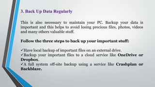 3. Back Up Data Regularly
This is also necessary to maintain your PC. Backup your data is
important and this helps to avoid losing precious files, photos, videos
and many others valuable stuff.
Follow the three steps to back up your important stuff:
Have local backup of important files on an external drive.
Backup your important files to a cloud service like OneDrive or
Dropbox.
A full system off-site backup using a service like Crashplan or
Backblaze.
 