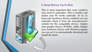 6. Keep Drivers Up To Date
This is most important that every windows
user need to remember. This is healthy and
makes your PC works optimally. So try to
keep your hardware drivers updated you can
manually check it from the manufacturer’s
website for the compatible drivers. Update
your graphic drivers, NVIDIA, AMD; Update
your hardware drivers with Windows update
you can set it to automatically download and
install the latest.
 