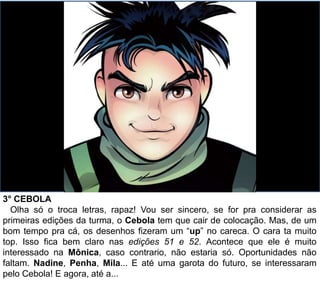 3° CEBOLA
Olha só o troca letras, rapaz! Vou ser sincero, se for pra considerar as
primeiras edições da turma, o Cebola tem que cair de colocação. Mas, de um
bom tempo pra cá, os desenhos fizeram um “up” no careca. O cara ta muito
top. Isso fica bem claro nas edições 51 e 52. Acontece que ele é muito
interessado na Mônica, caso contrario, não estaria só. Oportunidades não
faltam. Nadine, Penha, Mila... E até uma garota do futuro, se interessaram
pelo Cebola! E agora, até a...
 