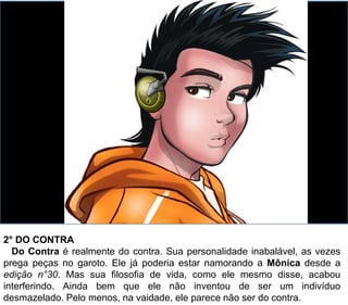 2° DO CONTRA
Do Contra é realmente do contra. Sua personalidade inabalável, as vezes
prega peças no garoto. Ele já poderia estar namorando a Mônica desde a
edição n°30. Mas sua filosofia de vida, como ele mesmo disse, acabou
interferindo. Ainda bem que ele não inventou de ser um indivíduo
desmazelado. Pelo menos, na vaidade, ele parece não ser do contra.
 