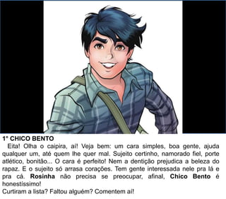 1° CHICO BENTO
Eita! Olha o caipira, aí! Veja bem: um cara simples, boa gente, ajuda
qualquer um, até quem lhe quer mal. Sujeito certinho, namorado fiel, porte
atlético, bonitão... O cara é perfeito! Nem a dentição prejudica a beleza do
rapaz. E o sujeito só arrasa corações. Tem gente interessada nele pra lá e
pra cá. Rosinha não precisa se preocupar, afinal, Chico Bento é
honestíssimo!
Curtiram a lista? Faltou alguém? Comentem aí!
 