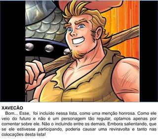 XAVECÃO
Bom... Esse, foi incluído nessa lista, como uma menção honrosa. Como ele
veio do futuro e não é um personagem tão regular, optamos apenas por
comentar sobre ele. Não o incluindo entre os demais. Embora salientando, que
se ele estivesse participando, poderia causar uma reviravolta e tanto nas
colocações desta lista!
 