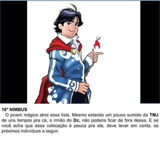 10° NIMBUS
O jovem mágico abre essa lista. Mesmo estando um pouco sumido da TMJ
de uns tempos pra cá, o irmão do Dc, não poderia ficar de fora dessa. E se
você acha que essa colocação é pouca pra ele, deve levar em conta, os
próximos indivíduos a seguir.
 