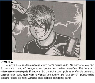 9° VESPA
Ele ainda está se decidindo se é um herói ou um vilão. Na verdade, ele não
é um cara mau, só exagera um pouco em certas ocasiões. Ele tem um
interesse amoroso pela Fran, ela não da muita bola, pois está afim de um certo
caipira. Mas acho que Fran e Vespa tem futuro. Só falta ser um pouco mais
bacana, estilo ele tem. Olha só esse cabelo caindo na cara!
 