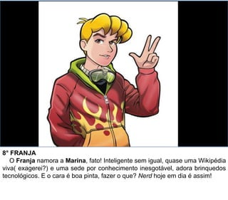 8° FRANJA
O Franja namora a Marina, fato! Inteligente sem igual, quase uma Wikipédia
viva( exagerei?) e uma sede por conhecimento inesgotável, adora brinquedos
tecnológicos. E o cara é boa pinta, fazer o que? Nerd hoje em dia é assim!
 