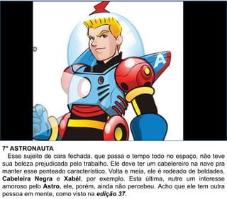 7° ASTRONAUTA
Esse sujeito de cara fechada, que passa o tempo todo no espaço, não teve
sua beleza prejudicada pelo trabalho. Ele deve ter um cabelereiro na nave pra
manter esse penteado característico. Volta e meia, ele é rodeado de beldades.
Cabeleira Negra e Xabél, por exemplo. Esta última, nutre um interesse
amoroso pelo Astro, ele, porém, ainda não percebeu. Acho que ele tem outra
pessoa em mente, como visto na edição 37.
 