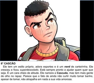 6° CASCÃO
Ele tem um estilo próprio, adora esportes e é um nerd de carteirinha. Ele
cresceu e ficou superdescolado. Está sempre pronto a ajudar quem quer que
seja. É um cara cheio de atitude. Ele namora a Cascuda, mas tem mais gente
de olho no rapaz. Parece que o fato de ainda não curtir muito tomar banho,
apesar de tomar, não atrapalha em nada a sua vida amorosa.
 
