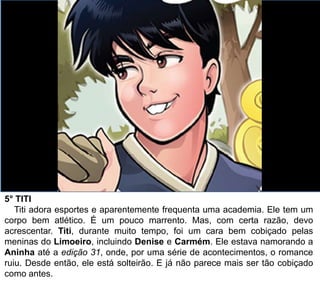 5° TITI
Titi adora esportes e aparentemente frequenta uma academia. Ele tem um
corpo bem atlético. É um pouco marrento. Mas, com certa razão, devo
acrescentar. Titi, durante muito tempo, foi um cara bem cobiçado pelas
meninas do Limoeiro, incluindo Denise e Carmém. Ele estava namorando a
Aninha até a edição 31, onde, por uma série de acontecimentos, o romance
ruiu. Desde então, ele está solteirão. E já não parece mais ser tão cobiçado
como antes.
 