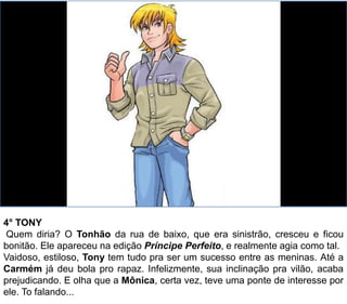 4° TONY
Quem diria? O Tonhão da rua de baixo, que era sinistrão, cresceu e ficou
bonitão. Ele apareceu na edição Príncipe Perfeito, e realmente agia como tal.
Vaidoso, estiloso, Tony tem tudo pra ser um sucesso entre as meninas. Até a
Carmém já deu bola pro rapaz. Infelizmente, sua inclinação pra vilão, acaba
prejudicando. E olha que a Mônica, certa vez, teve uma ponte de interesse por
ele. To falando...
 
