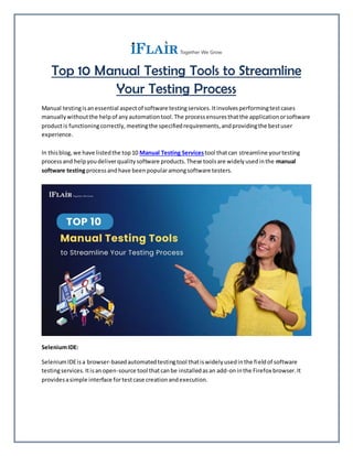 Top 10 Manual Testing Tools to Streamline
Your Testing Process
Manual testingisanessential aspectof software testingservices.Itinvolvesperformingtestcases
manuallywithoutthe helpof anyautomationtool.The processensuresthatthe applicationorsoftware
productis functioningcorrectly,meetingthe specifiedrequirements,andprovidingthe bestuser
experience.
In thisblog,we have listedthe top10 Manual Testing Services tool thatcan streamline yourtesting
processand helpyoudeliverqualitysoftware products.These toolsare widelyusedinthe manual
software testingprocessandhave beenpopularamongsoftware testers.
SeleniumIDE:
SeleniumIDEisa browser-basedautomatedtestingtool thatiswidelyusedinthe fieldof software
testingservices.Itisanopen-source tool thatcanbe installedasan add-oninthe Firefox browser.It
providesasimple interface fortestcase creationandexecution.
 