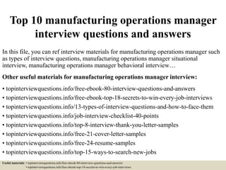 Top 10 manufacturing operations manager
interview questions and answers
In this file, you can ref interview materials for manufacturing operations manager such
as types of interview questions, manufacturing operations manager situational
interview, manufacturing operations manager behavioral interview…
Other useful materials for manufacturing operations manager interview:
• topinterviewquestions.info/free-ebook-80-interview-questions-and-answers
• topinterviewquestions.info/free-ebook-top-18-secrets-to-win-every-job-interviews
• topinterviewquestions.info/13-types-of-interview-questions-and-how-to-face-them
• topinterviewquestions.info/job-interview-checklist-40-points
• topinterviewquestions.info/top-8-interview-thank-you-letter-samples
• topinterviewquestions.info/free-21-cover-letter-samples
• topinterviewquestions.info/free-24-resume-samples
• topinterviewquestions.info/top-15-ways-to-search-new-jobs
Useful materials: • topinterviewquestions.info/free-ebook-80-interview-questions-and-answers
• topinterviewquestions.info/free-ebook-top-18-secrets-to-win-every-job-interviews
 
