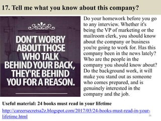 17. Tell me what you know about this company?
Do your homework before you go
to any interview. Whether it's
being the VP o...