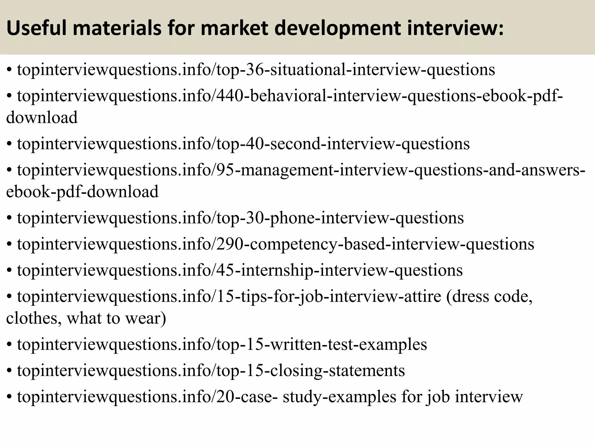 Useful materials for market development interview:
• topinterviewquestions.info/top-36-situational-interview-questions
• topinterviewquestions.info/440-behavioral-interview-questions-ebook-pdf-
download
• topinterviewquestions.info/top-40-second-interview-questions
• topinterviewquestions.info/95-management-interview-questions-and-answers-
ebook-pdf-download
• topinterviewquestions.info/top-30-phone-interview-questions
• topinterviewquestions.info/290-competency-based-interview-questions
• topinterviewquestions.info/45-internship-interview-questions
• topinterviewquestions.info/15-tips-for-job-interview-attire (dress code,
clothes, what to wear)
• topinterviewquestions.info/top-15-written-test-examples
• topinterviewquestions.info/top-15-closing-statements
• topinterviewquestions.info/20-case- study-examples for job interview
 
