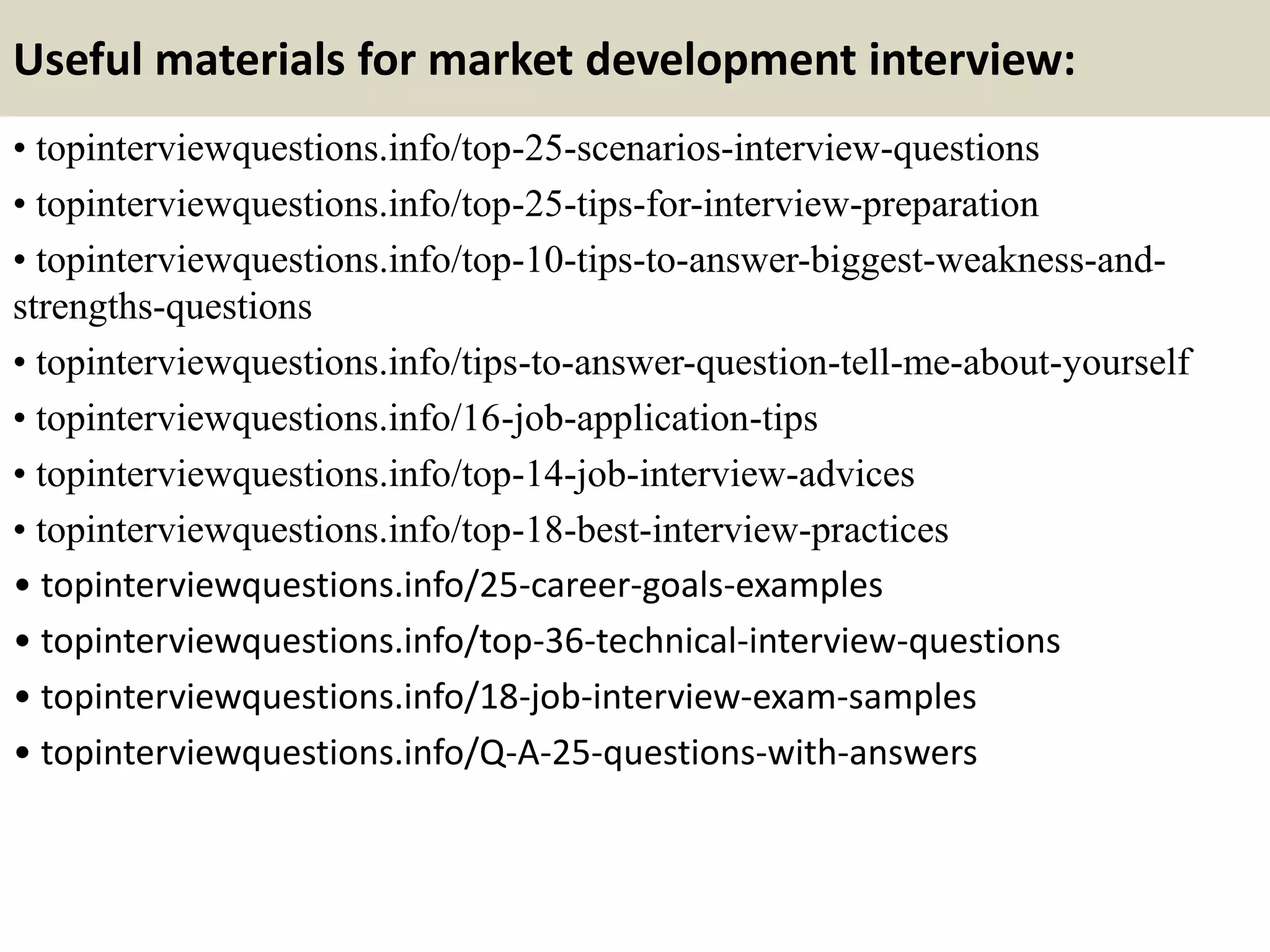 Useful materials for market development interview:
• topinterviewquestions.info/top-25-scenarios-interview-questions
• topinterviewquestions.info/top-25-tips-for-interview-preparation
• topinterviewquestions.info/top-10-tips-to-answer-biggest-weakness-and-
strengths-questions
• topinterviewquestions.info/tips-to-answer-question-tell-me-about-yourself
• topinterviewquestions.info/16-job-application-tips
• topinterviewquestions.info/top-14-job-interview-advices
• topinterviewquestions.info/top-18-best-interview-practices
• topinterviewquestions.info/25-career-goals-examples
• topinterviewquestions.info/top-36-technical-interview-questions
• topinterviewquestions.info/18-job-interview-exam-samples
• topinterviewquestions.info/Q-A-25-questions-with-answers
 