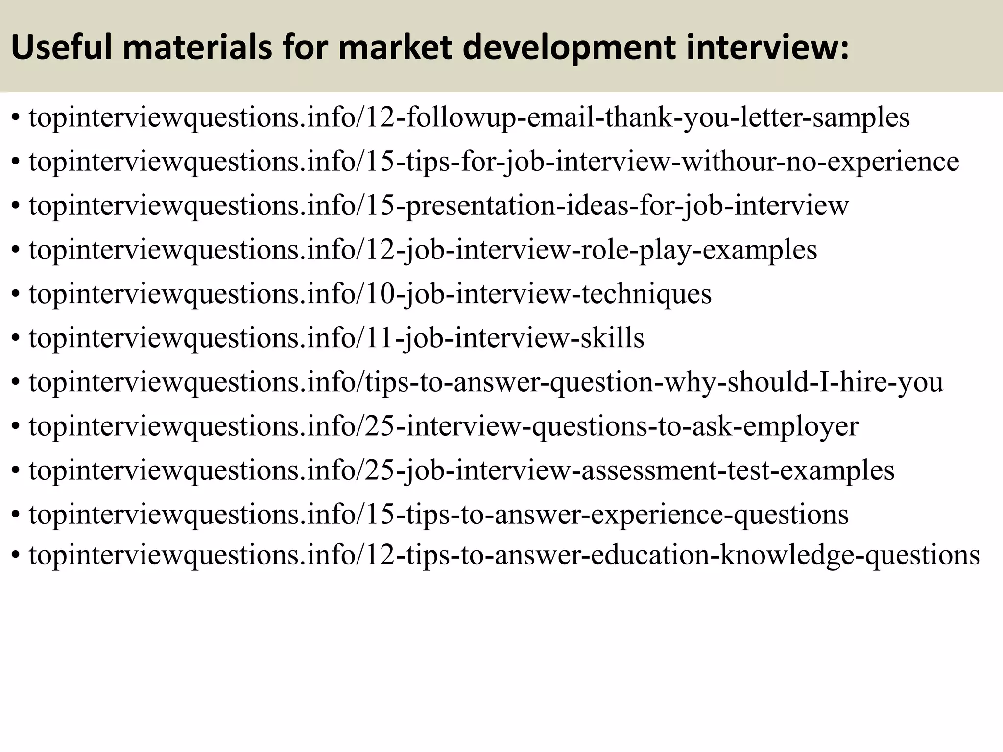 Useful materials for market development interview:
• topinterviewquestions.info/12-followup-email-thank-you-letter-samples
• topinterviewquestions.info/15-tips-for-job-interview-withour-no-experience
• topinterviewquestions.info/15-presentation-ideas-for-job-interview
• topinterviewquestions.info/12-job-interview-role-play-examples
• topinterviewquestions.info/10-job-interview-techniques
• topinterviewquestions.info/11-job-interview-skills
• topinterviewquestions.info/tips-to-answer-question-why-should-I-hire-you
• topinterviewquestions.info/25-interview-questions-to-ask-employer
• topinterviewquestions.info/25-job-interview-assessment-test-examples
• topinterviewquestions.info/15-tips-to-answer-experience-questions
• topinterviewquestions.info/12-tips-to-answer-education-knowledge-questions
 