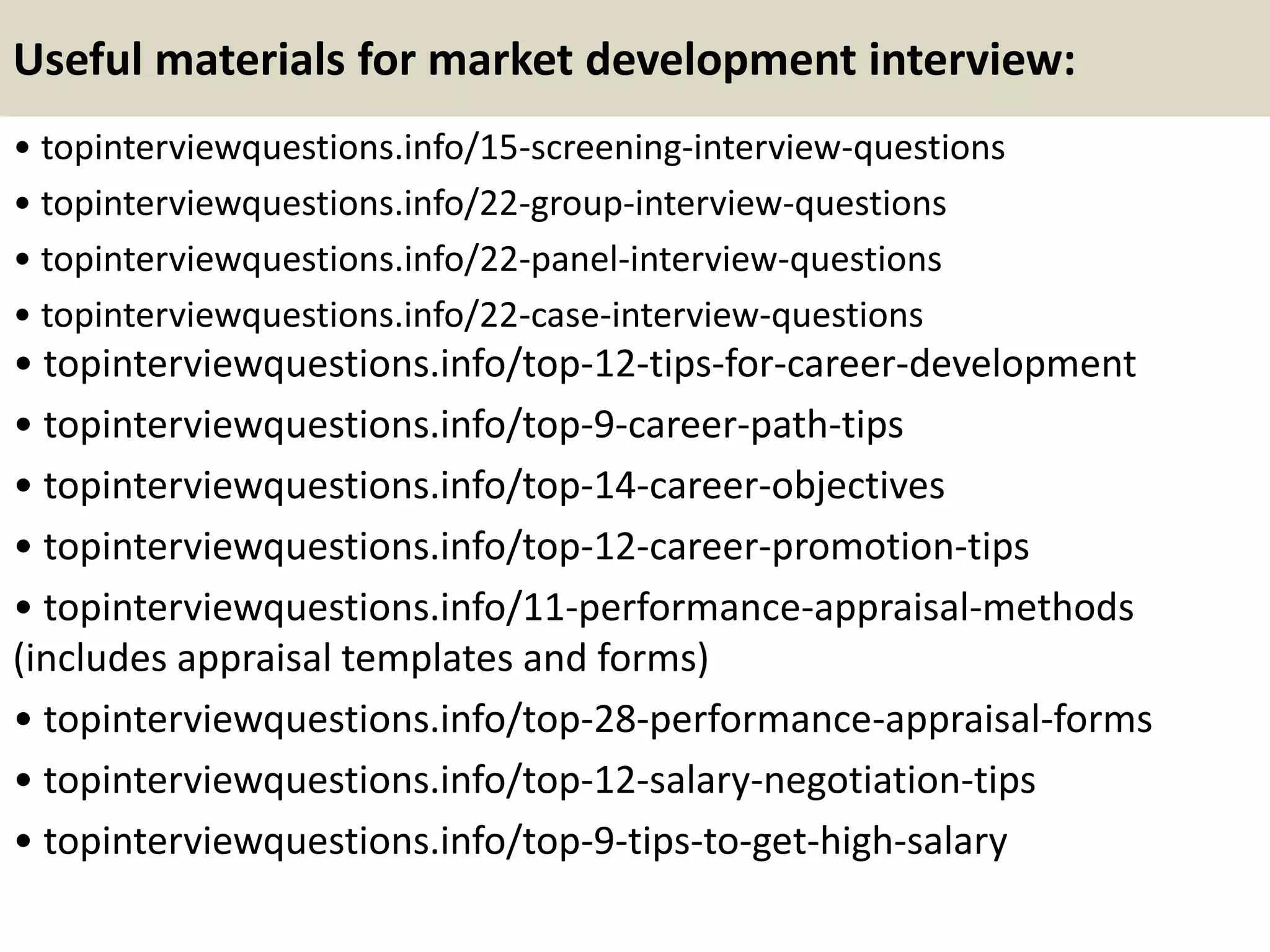 Useful materials for market development interview:
• topinterviewquestions.info/15-screening-interview-questions
• topinterviewquestions.info/22-group-interview-questions
• topinterviewquestions.info/22-panel-interview-questions
• topinterviewquestions.info/22-case-interview-questions
• topinterviewquestions.info/top-12-tips-for-career-development
• topinterviewquestions.info/top-9-career-path-tips
• topinterviewquestions.info/top-14-career-objectives
• topinterviewquestions.info/top-12-career-promotion-tips
• topinterviewquestions.info/11-performance-appraisal-methods
(includes appraisal templates and forms)
• topinterviewquestions.info/top-28-performance-appraisal-forms
• topinterviewquestions.info/top-12-salary-negotiation-tips
• topinterviewquestions.info/top-9-tips-to-get-high-salary
 