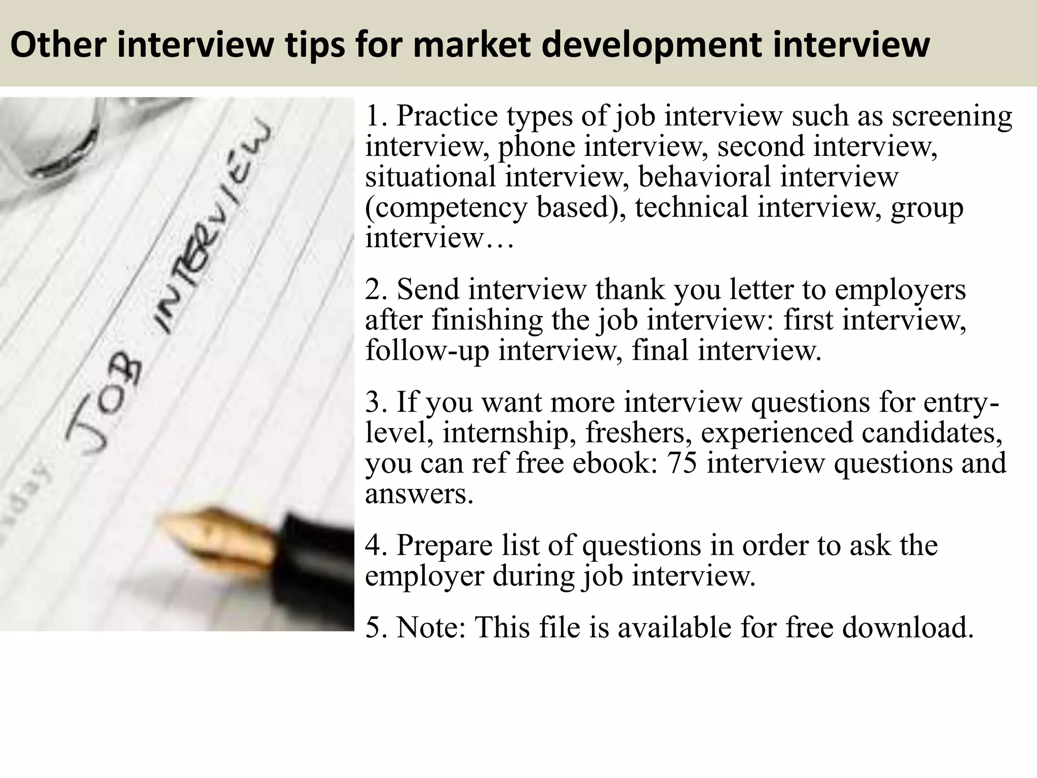 Other interview tips for market development interview
1. Practice types of job interview such as screening
interview, phone interview, second interview,
situational interview, behavioral interview
(competency based), technical interview, group
interview…
2. Send interview thank you letter to employers
after finishing the job interview: first interview,
follow-up interview, final interview.
3. If you want more interview questions for entry-
level, internship, freshers, experienced candidates,
you can ref free ebook: 75 interview questions and
answers.
4. Prepare list of questions in order to ask the
employer during job interview.
5. Note: This file is available for free download.
 