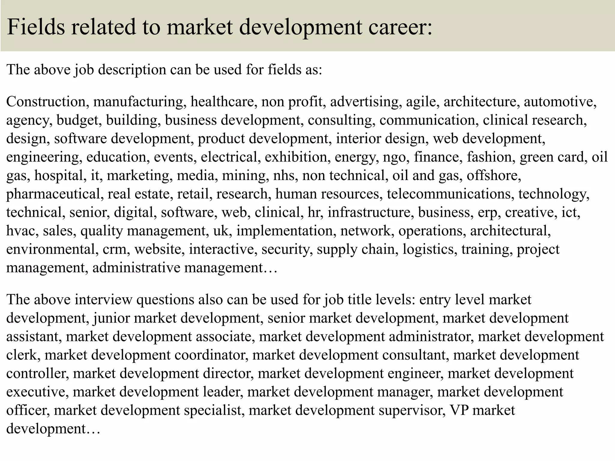 Fields related to market development career:
The above job description can be used for fields as:
Construction, manufacturing, healthcare, non profit, advertising, agile, architecture, automotive,
agency, budget, building, business development, consulting, communication, clinical research,
design, software development, product development, interior design, web development,
engineering, education, events, electrical, exhibition, energy, ngo, finance, fashion, green card, oil
gas, hospital, it, marketing, media, mining, nhs, non technical, oil and gas, offshore,
pharmaceutical, real estate, retail, research, human resources, telecommunications, technology,
technical, senior, digital, software, web, clinical, hr, infrastructure, business, erp, creative, ict,
hvac, sales, quality management, uk, implementation, network, operations, architectural,
environmental, crm, website, interactive, security, supply chain, logistics, training, project
management, administrative management…
The above interview questions also can be used for job title levels: entry level market
development, junior market development, senior market development, market development
assistant, market development associate, market development administrator, market development
clerk, market development coordinator, market development consultant, market development
controller, market development director, market development engineer, market development
executive, market development leader, market development manager, market development
officer, market development specialist, market development supervisor, VP market
development…
 