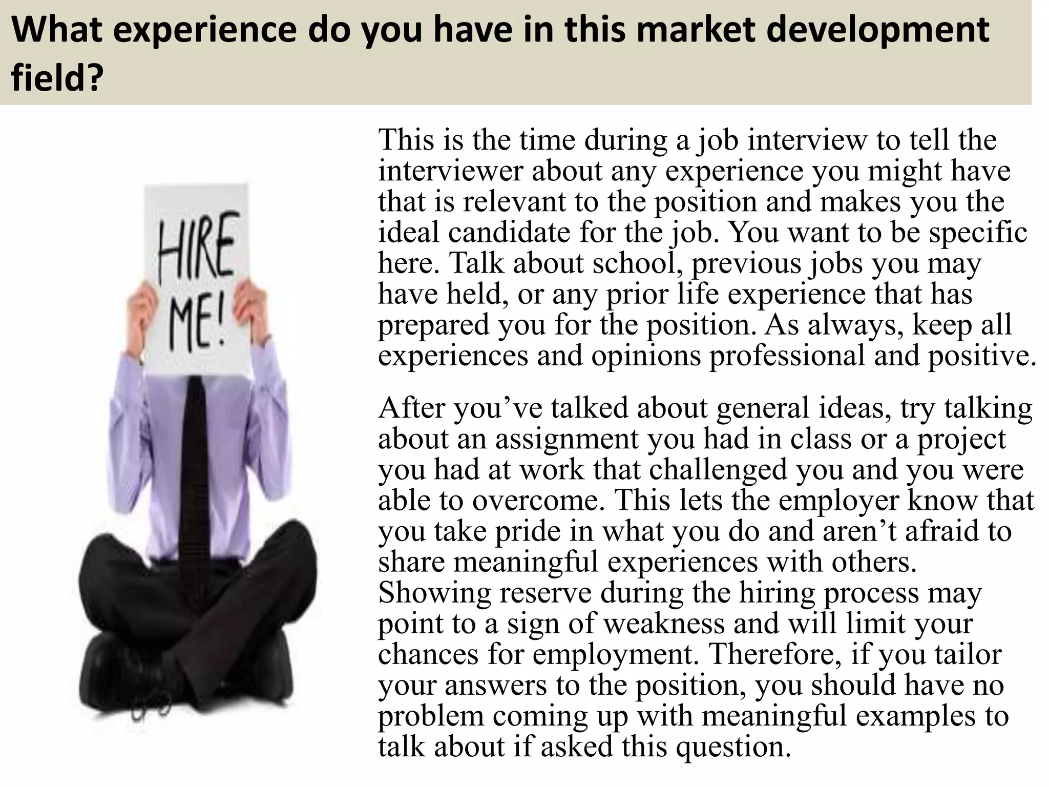 What experience do you have in this market development
field?
This is the time during a job interview to tell the
interviewer about any experience you might have
that is relevant to the position and makes you the
ideal candidate for the job. You want to be specific
here. Talk about school, previous jobs you may
have held, or any prior life experience that has
prepared you for the position. As always, keep all
experiences and opinions professional and positive.
After you’ve talked about general ideas, try talking
about an assignment you had in class or a project
you had at work that challenged you and you were
able to overcome. This lets the employer know that
you take pride in what you do and aren’t afraid to
share meaningful experiences with others.
Showing reserve during the hiring process may
point to a sign of weakness and will limit your
chances for employment. Therefore, if you tailor
your answers to the position, you should have no
problem coming up with meaningful examples to
talk about if asked this question.
 