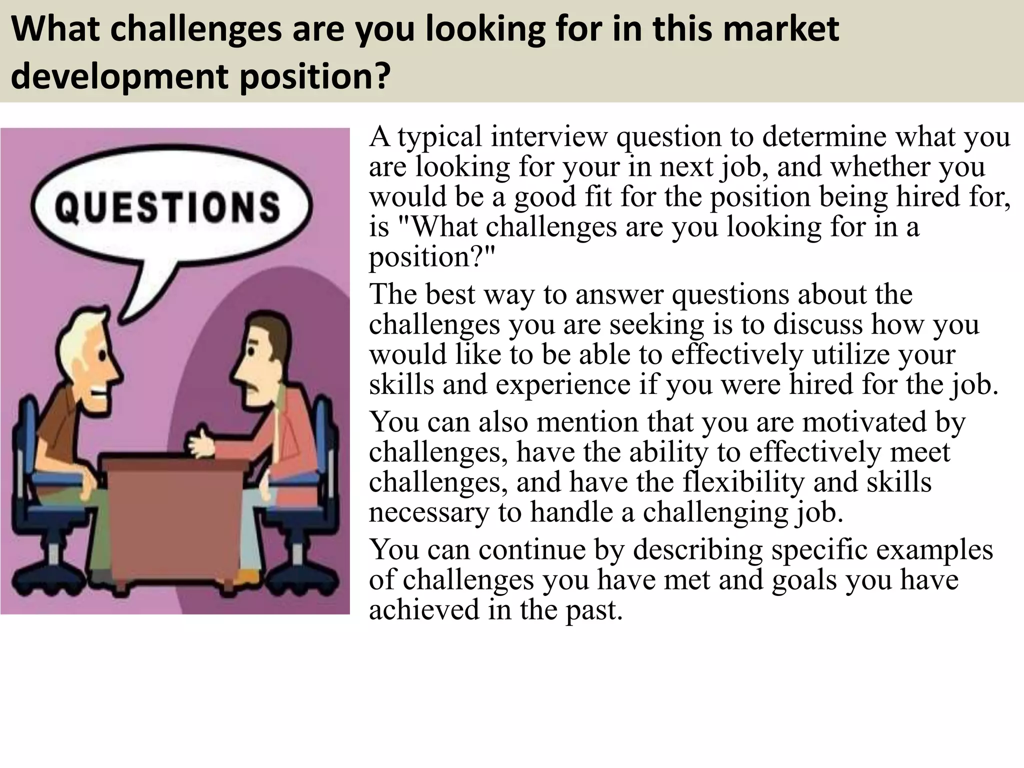 What challenges are you looking for in this market
development position?
A typical interview question to determine what you
are looking for your in next job, and whether you
would be a good fit for the position being hired for,
is "What challenges are you looking for in a
position?"
The best way to answer questions about the
challenges you are seeking is to discuss how you
would like to be able to effectively utilize your
skills and experience if you were hired for the job.
You can also mention that you are motivated by
challenges, have the ability to effectively meet
challenges, and have the flexibility and skills
necessary to handle a challenging job.
You can continue by describing specific examples
of challenges you have met and goals you have
achieved in the past.
 