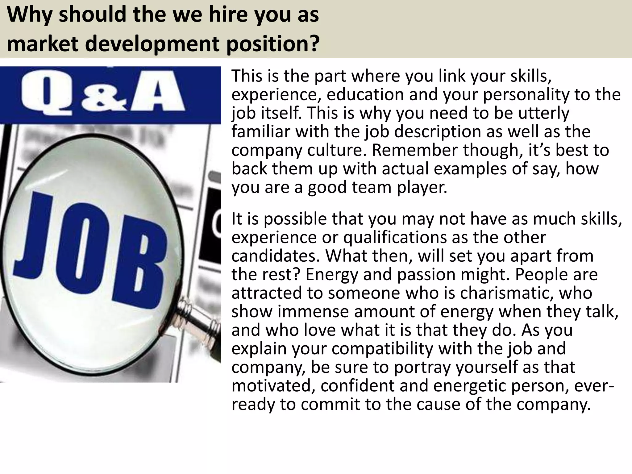 Why should the we hire you as
market development position?
This is the part where you link your skills,
experience, education and your personality to the
job itself. This is why you need to be utterly
familiar with the job description as well as the
company culture. Remember though, it’s best to
back them up with actual examples of say, how
you are a good team player.
It is possible that you may not have as much skills,
experience or qualifications as the other
candidates. What then, will set you apart from
the rest? Energy and passion might. People are
attracted to someone who is charismatic, who
show immense amount of energy when they talk,
and who love what it is that they do. As you
explain your compatibility with the job and
company, be sure to portray yourself as that
motivated, confident and energetic person, ever-
ready to commit to the cause of the company.
 