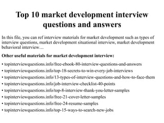 Top 10 market development interview
questions and answers
In this file, you can ref interview materials for market development such as types of
interview questions, market development situational interview, market development
behavioral interview…
Other useful materials for market development interview:
• topinterviewquestions.info/free-ebook-80-interview-questions-and-answers
• topinterviewquestions.info/top-18-secrets-to-win-every-job-interviews
• topinterviewquestions.info/13-types-of-interview-questions-and-how-to-face-them
• topinterviewquestions.info/job-interview-checklist-40-points
• topinterviewquestions.info/top-8-interview-thank-you-letter-samples
• topinterviewquestions.info/free-21-cover-letter-samples
• topinterviewquestions.info/free-24-resume-samples
• topinterviewquestions.info/top-15-ways-to-search-new-jobs
 