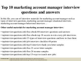 Top 10 marketing account manager interview
questions and answers
In this file, you can ref interview materials for marketing account manager such as
types of interview questions, marketing account manager situational interview,
marketing account manager behavioral interview…
Other useful materials for marketing account manager interview:
• topinterviewquestions.info/free-ebook-80-interview-questions-and-answers
• topinterviewquestions.info/free-ebook-top-18-secrets-to-win-every-job-interviews
• topinterviewquestions.info/13-types-of-interview-questions-and-how-to-face-them
• topinterviewquestions.info/job-interview-checklist-40-points
• topinterviewquestions.info/top-8-interview-thank-you-letter-samples
• topinterviewquestions.info/free-21-cover-letter-samples
• topinterviewquestions.info/free-24-resume-samples
• topinterviewquestions.info/top-15-ways-to-search-new-jobs
Useful materials: • topinterviewquestions.info/free-ebook-80-interview-questions-and-answers
• topinterviewquestions.info/free-ebook-top-18-secrets-to-win-every-job-interviews
 
