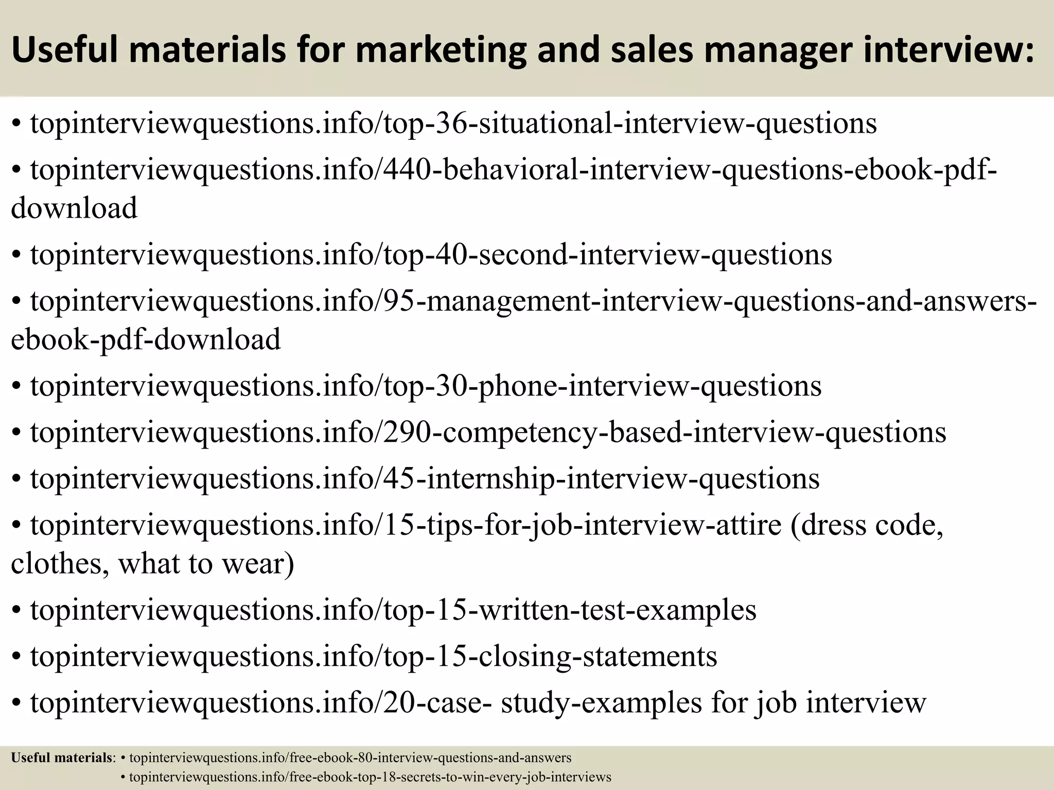 Useful materials for marketing and sales manager interview:
• topinterviewquestions.info/top-36-situational-interview-questions
• topinterviewquestions.info/440-behavioral-interview-questions-ebook-pdf-
download
• topinterviewquestions.info/top-40-second-interview-questions
• topinterviewquestions.info/95-management-interview-questions-and-answers-
ebook-pdf-download
• topinterviewquestions.info/top-30-phone-interview-questions
• topinterviewquestions.info/290-competency-based-interview-questions
• topinterviewquestions.info/45-internship-interview-questions
• topinterviewquestions.info/15-tips-for-job-interview-attire (dress code,
clothes, what to wear)
• topinterviewquestions.info/top-15-written-test-examples
• topinterviewquestions.info/top-15-closing-statements
• topinterviewquestions.info/20-case- study-examples for job interview
Useful materials: • topinterviewquestions.info/free-ebook-80-interview-questions-and-answers
• topinterviewquestions.info/free-ebook-top-18-secrets-to-win-every-job-interviews
 