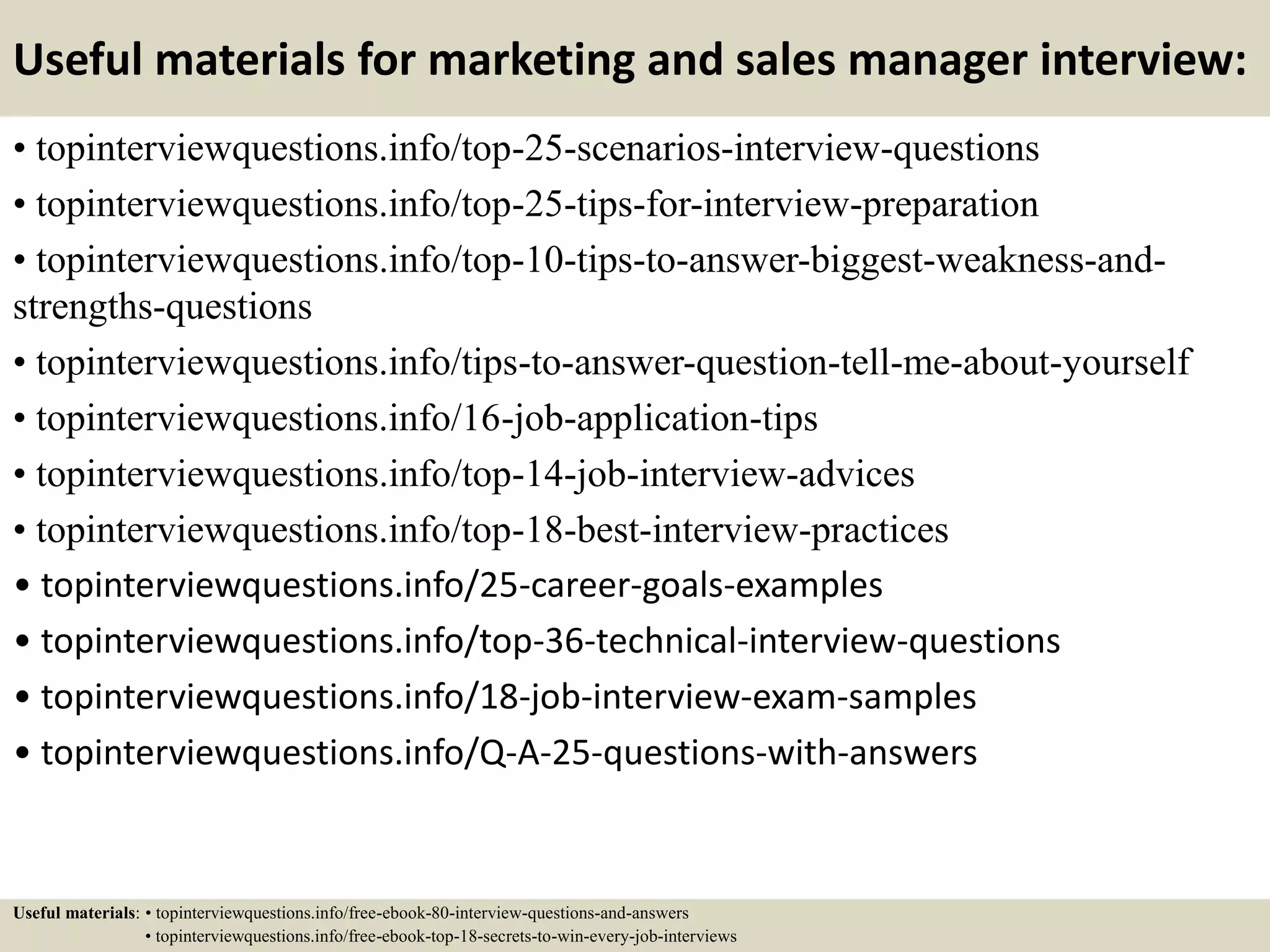 Useful materials for marketing and sales manager interview:
• topinterviewquestions.info/top-25-scenarios-interview-questions
• topinterviewquestions.info/top-25-tips-for-interview-preparation
• topinterviewquestions.info/top-10-tips-to-answer-biggest-weakness-and-
strengths-questions
• topinterviewquestions.info/tips-to-answer-question-tell-me-about-yourself
• topinterviewquestions.info/16-job-application-tips
• topinterviewquestions.info/top-14-job-interview-advices
• topinterviewquestions.info/top-18-best-interview-practices
• topinterviewquestions.info/25-career-goals-examples
• topinterviewquestions.info/top-36-technical-interview-questions
• topinterviewquestions.info/18-job-interview-exam-samples
• topinterviewquestions.info/Q-A-25-questions-with-answers
Useful materials: • topinterviewquestions.info/free-ebook-80-interview-questions-and-answers
• topinterviewquestions.info/free-ebook-top-18-secrets-to-win-every-job-interviews
 