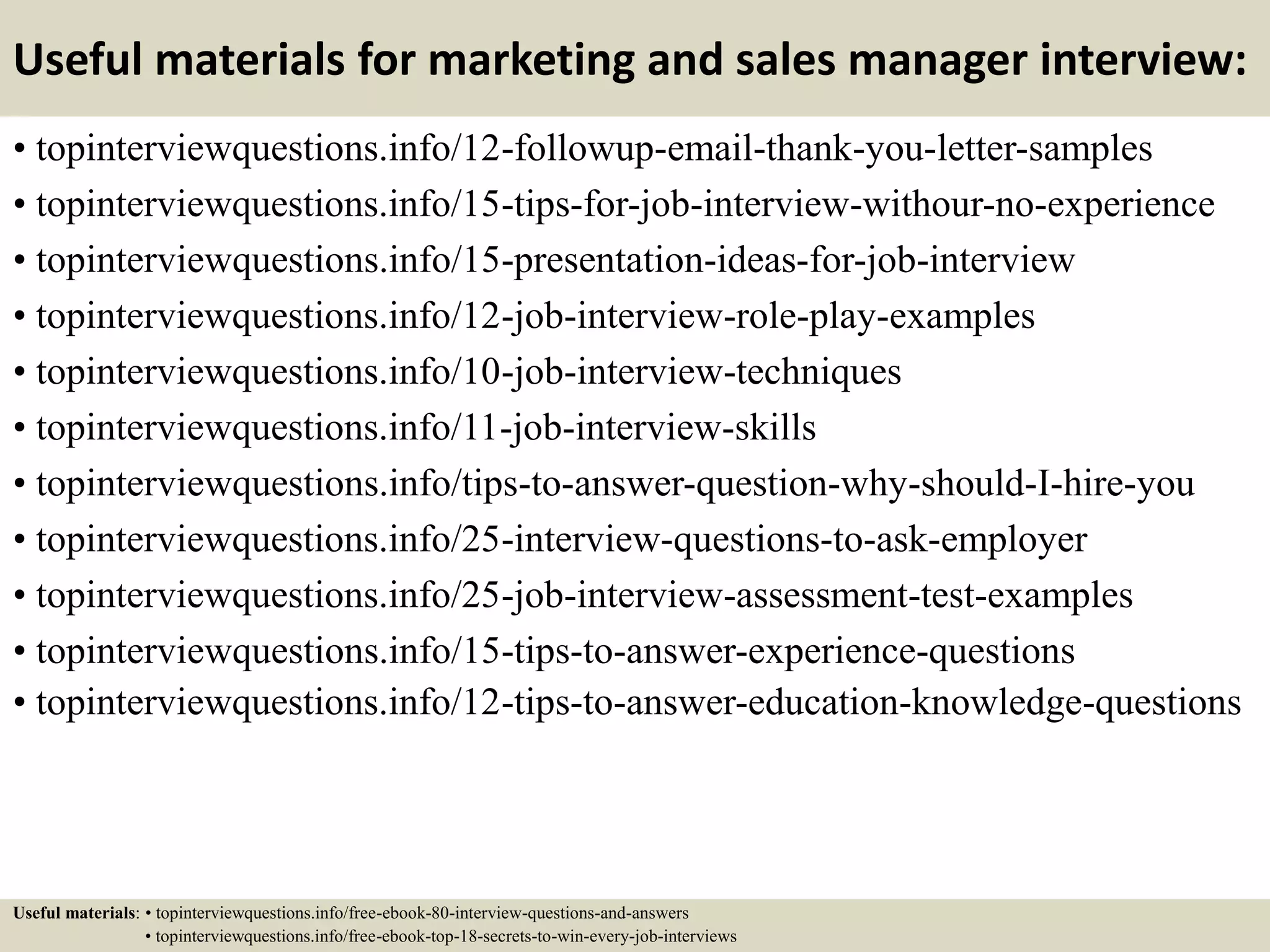 Useful materials for marketing and sales manager interview:
• topinterviewquestions.info/12-followup-email-thank-you-letter-samples
• topinterviewquestions.info/15-tips-for-job-interview-withour-no-experience
• topinterviewquestions.info/15-presentation-ideas-for-job-interview
• topinterviewquestions.info/12-job-interview-role-play-examples
• topinterviewquestions.info/10-job-interview-techniques
• topinterviewquestions.info/11-job-interview-skills
• topinterviewquestions.info/tips-to-answer-question-why-should-I-hire-you
• topinterviewquestions.info/25-interview-questions-to-ask-employer
• topinterviewquestions.info/25-job-interview-assessment-test-examples
• topinterviewquestions.info/15-tips-to-answer-experience-questions
• topinterviewquestions.info/12-tips-to-answer-education-knowledge-questions
Useful materials: • topinterviewquestions.info/free-ebook-80-interview-questions-and-answers
• topinterviewquestions.info/free-ebook-top-18-secrets-to-win-every-job-interviews
 
