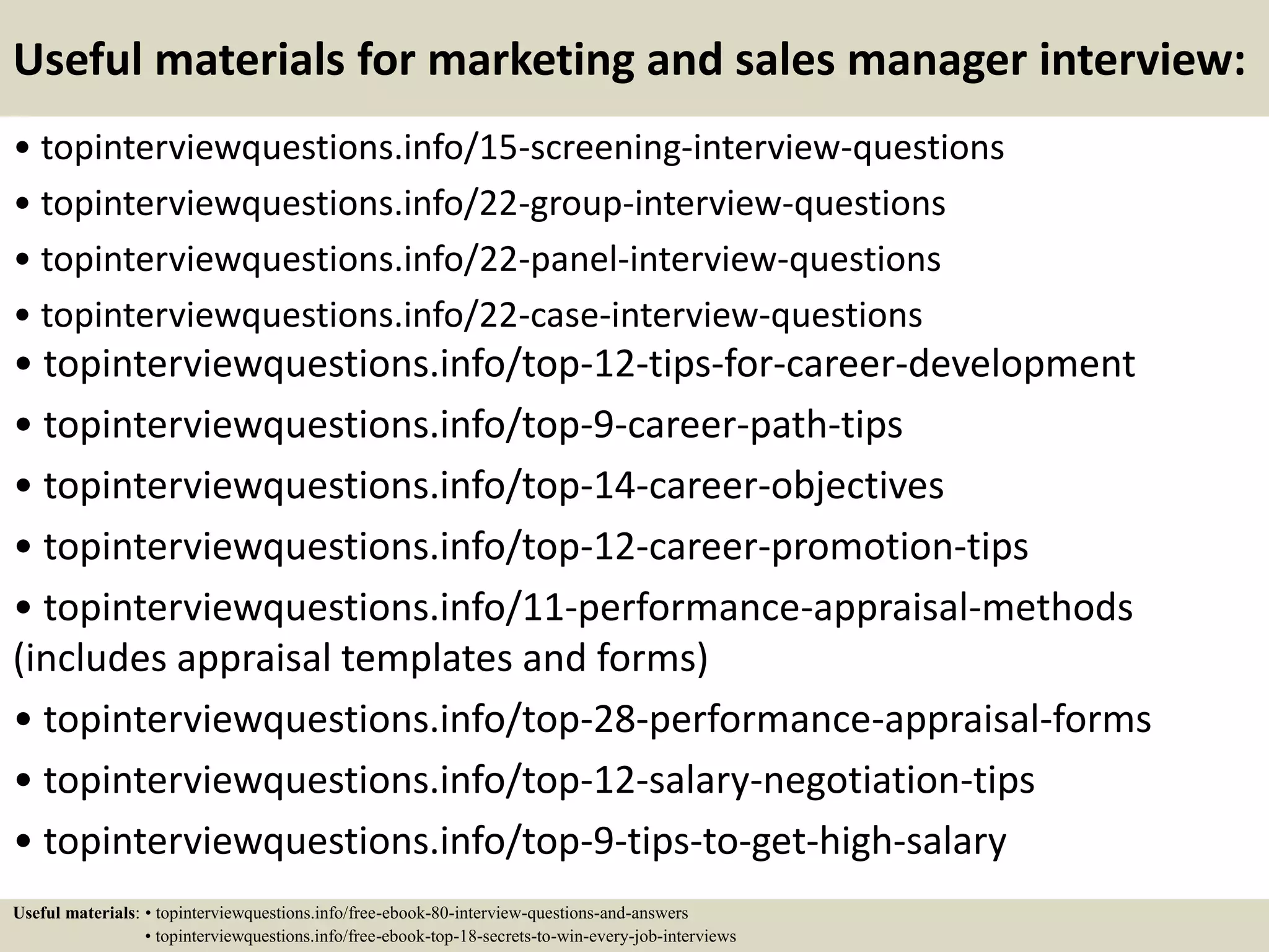 Useful materials for marketing and sales manager interview:
• topinterviewquestions.info/15-screening-interview-questions
• topinterviewquestions.info/22-group-interview-questions
• topinterviewquestions.info/22-panel-interview-questions
• topinterviewquestions.info/22-case-interview-questions
• topinterviewquestions.info/top-12-tips-for-career-development
• topinterviewquestions.info/top-9-career-path-tips
• topinterviewquestions.info/top-14-career-objectives
• topinterviewquestions.info/top-12-career-promotion-tips
• topinterviewquestions.info/11-performance-appraisal-methods
(includes appraisal templates and forms)
• topinterviewquestions.info/top-28-performance-appraisal-forms
• topinterviewquestions.info/top-12-salary-negotiation-tips
• topinterviewquestions.info/top-9-tips-to-get-high-salary
Useful materials: • topinterviewquestions.info/free-ebook-80-interview-questions-and-answers
• topinterviewquestions.info/free-ebook-top-18-secrets-to-win-every-job-interviews
 