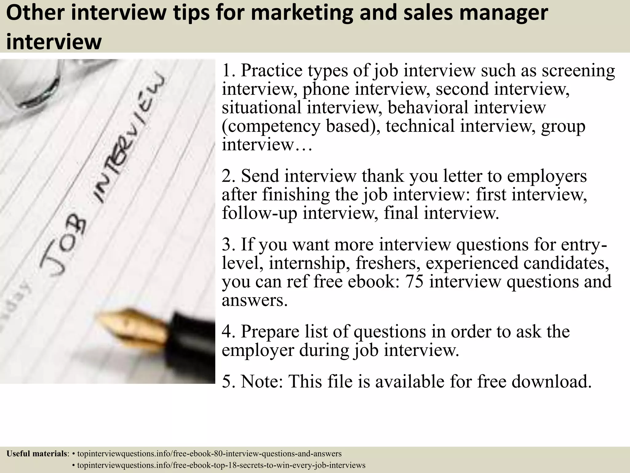 Other interview tips for marketing and sales manager
interview
1. Practice types of job interview such as screening
interview, phone interview, second interview,
situational interview, behavioral interview
(competency based), technical interview, group
interview…
2. Send interview thank you letter to employers
after finishing the job interview: first interview,
follow-up interview, final interview.
3. If you want more interview questions for entry-
level, internship, freshers, experienced candidates,
you can ref free ebook: 75 interview questions and
answers.
4. Prepare list of questions in order to ask the
employer during job interview.
5. Note: This file is available for free download.
Useful materials: • topinterviewquestions.info/free-ebook-80-interview-questions-and-answers
• topinterviewquestions.info/free-ebook-top-18-secrets-to-win-every-job-interviews
 
