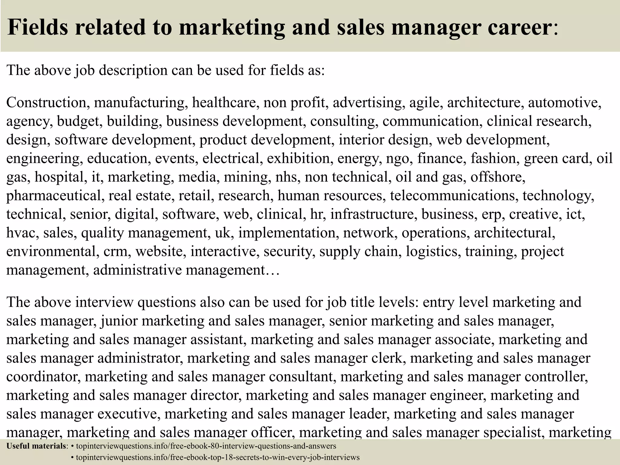Fields related to marketing and sales manager career:
The above job description can be used for fields as:
Construction, manufacturing, healthcare, non profit, advertising, agile, architecture, automotive,
agency, budget, building, business development, consulting, communication, clinical research,
design, software development, product development, interior design, web development,
engineering, education, events, electrical, exhibition, energy, ngo, finance, fashion, green card, oil
gas, hospital, it, marketing, media, mining, nhs, non technical, oil and gas, offshore,
pharmaceutical, real estate, retail, research, human resources, telecommunications, technology,
technical, senior, digital, software, web, clinical, hr, infrastructure, business, erp, creative, ict,
hvac, sales, quality management, uk, implementation, network, operations, architectural,
environmental, crm, website, interactive, security, supply chain, logistics, training, project
management, administrative management…
The above interview questions also can be used for job title levels: entry level marketing and
sales manager, junior marketing and sales manager, senior marketing and sales manager,
marketing and sales manager assistant, marketing and sales manager associate, marketing and
sales manager administrator, marketing and sales manager clerk, marketing and sales manager
coordinator, marketing and sales manager consultant, marketing and sales manager controller,
marketing and sales manager director, marketing and sales manager engineer, marketing and
sales manager executive, marketing and sales manager leader, marketing and sales manager
manager, marketing and sales manager officer, marketing and sales manager specialist, marketing
and sales manager supervisor, VP marketing and sales manager…Useful materials: • topinterviewquestions.info/free-ebook-80-interview-questions-and-answers
• topinterviewquestions.info/free-ebook-top-18-secrets-to-win-every-job-interviews
 