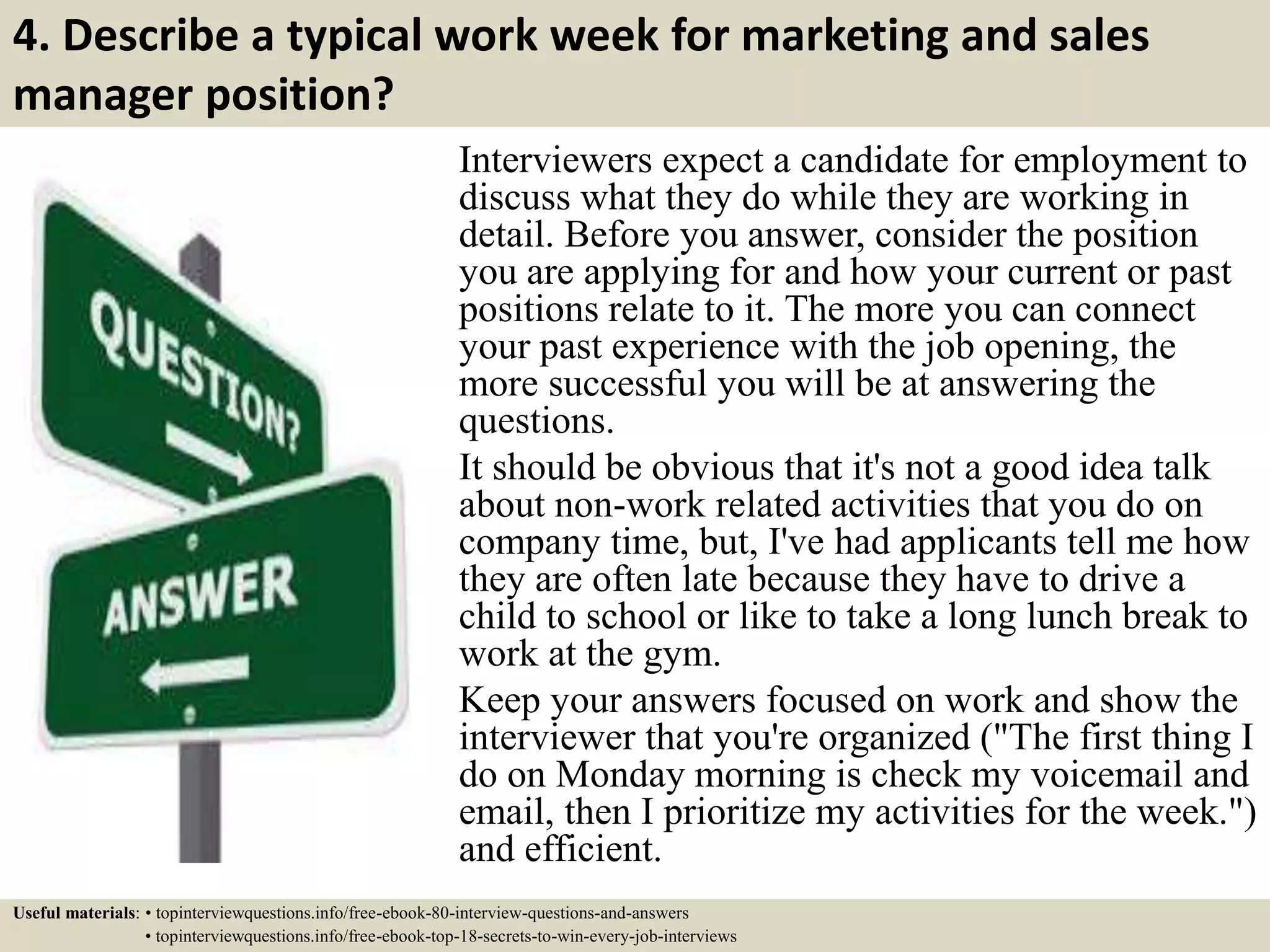 4. Describe a typical work week for marketing and sales
manager position?
Interviewers expect a candidate for employment to
discuss what they do while they are working in
detail. Before you answer, consider the position
you are applying for and how your current or past
positions relate to it. The more you can connect
your past experience with the job opening, the
more successful you will be at answering the
questions.
It should be obvious that it's not a good idea talk
about non-work related activities that you do on
company time, but, I've had applicants tell me how
they are often late because they have to drive a
child to school or like to take a long lunch break to
work at the gym.
Keep your answers focused on work and show the
interviewer that you're organized ("The first thing I
do on Monday morning is check my voicemail and
email, then I prioritize my activities for the week.")
and efficient.
Useful materials: • topinterviewquestions.info/free-ebook-80-interview-questions-and-answers
• topinterviewquestions.info/free-ebook-top-18-secrets-to-win-every-job-interviews
 