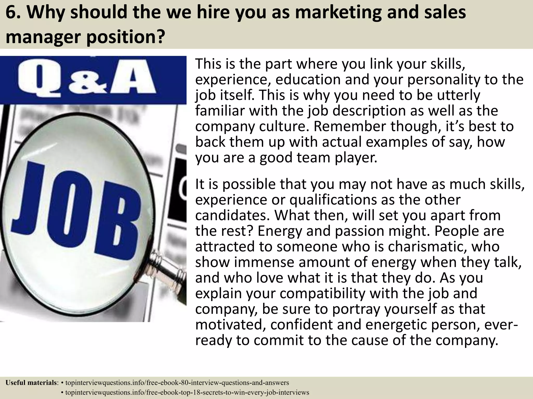 6. Why should the we hire you as marketing and sales
manager position?
This is the part where you link your skills,
experience, education and your personality to the
job itself. This is why you need to be utterly
familiar with the job description as well as the
company culture. Remember though, it’s best to
back them up with actual examples of say, how
you are a good team player.
It is possible that you may not have as much skills,
experience or qualifications as the other
candidates. What then, will set you apart from
the rest? Energy and passion might. People are
attracted to someone who is charismatic, who
show immense amount of energy when they talk,
and who love what it is that they do. As you
explain your compatibility with the job and
company, be sure to portray yourself as that
motivated, confident and energetic person, ever-
ready to commit to the cause of the company.
Useful materials: • topinterviewquestions.info/free-ebook-80-interview-questions-and-answers
• topinterviewquestions.info/free-ebook-top-18-secrets-to-win-every-job-interviews
 