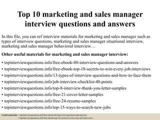 Top 10 marketing and sales manager
interview questions and answers
In this file, you can ref interview materials for marketing and sales manager such as
types of interview questions, marketing and sales manager situational interview,
marketing and sales manager behavioral interview…
Other useful materials for marketing and sales manager interview:
• topinterviewquestions.info/free-ebook-80-interview-questions-and-answers
• topinterviewquestions.info/free-ebook-top-18-secrets-to-win-every-job-interviews
• topinterviewquestions.info/13-types-of-interview-questions-and-how-to-face-them
• topinterviewquestions.info/job-interview-checklist-40-points
• topinterviewquestions.info/top-8-interview-thank-you-letter-samples
• topinterviewquestions.info/free-21-cover-letter-samples
• topinterviewquestions.info/free-24-resume-samples
• topinterviewquestions.info/top-15-ways-to-search-new-jobs
Useful materials: • topinterviewquestions.info/free-ebook-80-interview-questions-and-answers
• topinterviewquestions.info/free-ebook-top-18-secrets-to-win-every-job-interviews
 