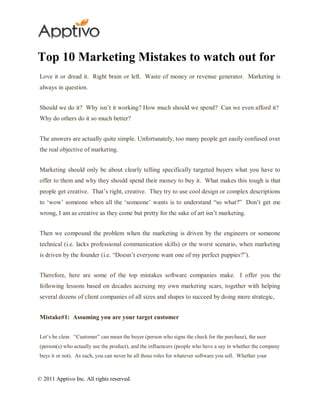 Top 10 Marketing Mistakes to watch out for
Love it or dread it. Right brain or left. Waste of money or revenue generator. Marketing is
always in question.


Should we do it? Why isn‟t it working? How much should we spend? Can we even afford it?
Why do others do it so much better?


The answers are actually quite simple. Unfortunately, too many people get easily confused over
the real objective of marketing.


Marketing should only be about clearly telling specifically targeted buyers what you have to
offer to them and why they should spend their money to buy it. What makes this tough is that
people get creative. That‟s right, creative. They try to use cool design or complex descriptions
to „wow‟ someone when all the „someone‟ wants is to understand “so what?” Don‟t get me
wrong, I am as creative as they come but pretty for the sake of art isn‟t marketing.


Then we compound the problem when the marketing is driven by the engineers or someone
technical (i.e. lacks professional communication skills) or the worst scenario, when marketing
is driven by the founder (i.e. “Doesn‟t everyone want one of my perfect puppies?”).


Therefore, here are some of the top mistakes software companies make. I offer you the
following lessons based on decades accruing my own marketing scars, together with helping
several dozens of client companies of all sizes and shapes to succeed by doing more strategic,


Mistake#1: Assuming you are your target customer


Let‟s be clear. “Customer” can mean the buyer (person who signs the check for the purchase), the user
(person(s) who actually use the product), and the influencers (people who have a say in whether the company
buys it or not). As such, you can never be all those roles for whatever software you sell. Whether your



© 2011 Apptivo Inc. All rights reserved.
 