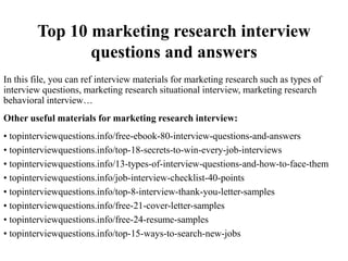 Top 10 marketing research interview
questions and answers
In this file, you can ref interview materials for marketing research such as types of
interview questions, marketing research situational interview, marketing research
behavioral interview…
Other useful materials for marketing research interview:
• topinterviewquestions.info/free-ebook-80-interview-questions-and-answers
• topinterviewquestions.info/top-18-secrets-to-win-every-job-interviews
• topinterviewquestions.info/13-types-of-interview-questions-and-how-to-face-them
• topinterviewquestions.info/job-interview-checklist-40-points
• topinterviewquestions.info/top-8-interview-thank-you-letter-samples
• topinterviewquestions.info/free-21-cover-letter-samples
• topinterviewquestions.info/free-24-resume-samples
• topinterviewquestions.info/top-15-ways-to-search-new-jobs
 