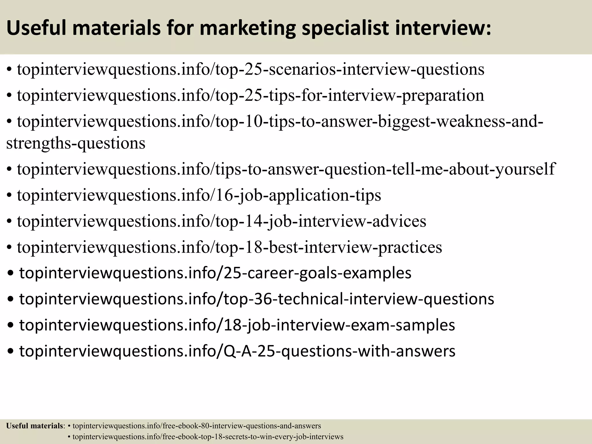 Useful materials for marketing specialist interview:
• topinterviewquestions.info/top-25-scenarios-interview-questions
• topinterviewquestions.info/top-25-tips-for-interview-preparation
• topinterviewquestions.info/top-10-tips-to-answer-biggest-weakness-and-
strengths-questions
• topinterviewquestions.info/tips-to-answer-question-tell-me-about-yourself
• topinterviewquestions.info/16-job-application-tips
• topinterviewquestions.info/top-14-job-interview-advices
• topinterviewquestions.info/top-18-best-interview-practices
• topinterviewquestions.info/25-career-goals-examples
• topinterviewquestions.info/top-36-technical-interview-questions
• topinterviewquestions.info/18-job-interview-exam-samples
• topinterviewquestions.info/Q-A-25-questions-with-answers
Useful materials: • topinterviewquestions.info/free-ebook-80-interview-questions-and-answers
• topinterviewquestions.info/free-ebook-top-18-secrets-to-win-every-job-interviews
 
