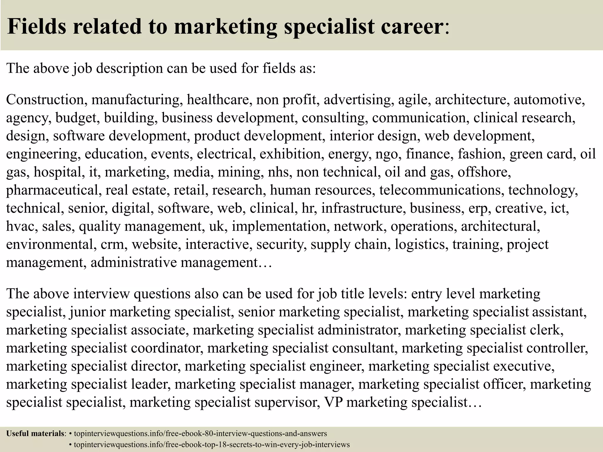 Fields related to marketing specialist career:
The above job description can be used for fields as:
Construction, manufacturing, healthcare, non profit, advertising, agile, architecture, automotive,
agency, budget, building, business development, consulting, communication, clinical research,
design, software development, product development, interior design, web development,
engineering, education, events, electrical, exhibition, energy, ngo, finance, fashion, green card, oil
gas, hospital, it, marketing, media, mining, nhs, non technical, oil and gas, offshore,
pharmaceutical, real estate, retail, research, human resources, telecommunications, technology,
technical, senior, digital, software, web, clinical, hr, infrastructure, business, erp, creative, ict,
hvac, sales, quality management, uk, implementation, network, operations, architectural,
environmental, crm, website, interactive, security, supply chain, logistics, training, project
management, administrative management…
The above interview questions also can be used for job title levels: entry level marketing
specialist, junior marketing specialist, senior marketing specialist, marketing specialist assistant,
marketing specialist associate, marketing specialist administrator, marketing specialist clerk,
marketing specialist coordinator, marketing specialist consultant, marketing specialist controller,
marketing specialist director, marketing specialist engineer, marketing specialist executive,
marketing specialist leader, marketing specialist manager, marketing specialist officer, marketing
specialist specialist, marketing specialist supervisor, VP marketing specialist…
Useful materials: • topinterviewquestions.info/free-ebook-80-interview-questions-and-answers
• topinterviewquestions.info/free-ebook-top-18-secrets-to-win-every-job-interviews
 