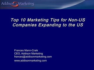 Top 10 Marketing Tips for Non-US
 Companies Expanding to the US




 Frances Mann-Craik
 CEO, Addison Marketing
 frances@addisonmarketing.com
 www.addisonmarketing.com
 