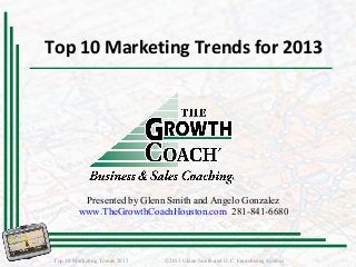Top 10 Marketing Trends for 2013
Top 10 Marketing Trends 2013 ©2013 Glenn Smith and G.C. Franchising System
Presented by Glenn Smith and Angelo Gonzalez
www.TheGrowthCoachHouston.com 281-841-6680
 