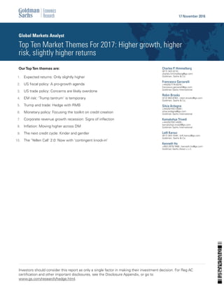 OurTopTen themes are:
Expected returns: Only slightly higher1.
US ﬁscal policy: A pro-growth agenda2.
US trade policy: Concerns are likely overdone3.
EM risk: ‘Trump tantrum’ is temporary4.
Trump and trade: Hedge with RMB5.
Monetary policy: Focusing the toolkit on credit creation6.
Corporate revenue growth recession: Signs of inﬂection7.
Inﬂation: Moving higher across DM8.
The next credit cycle: Kinder and gentler9.
The ‘Yellen Call’ 2.0: Now with ‘contingent knock-in’10.
Charles P. Himmelberg
(917) 343-3218 |
charles.himmelberg@gs.com
Goldman, Sachs & Co.
Francesco Garzarelli
+44(20)7774-5078 |
francesco.garzarelli@gs.com
Goldman Sachs International
Robin Brooks
(212) 902-8763 | robin.brooks@gs.com
Goldman, Sachs & Co.
Silvia Ardagna
+44(20)7051-0584 |
silvia.ardagna@gs.com
Goldman Sachs International
Kamakshya Trivedi
+44(20)7051-4005 |
kamakshya.trivedi@gs.com
Goldman Sachs International
Lotﬁ Karoui
(917) 343-1548 | lotﬁ.karoui@gs.com
Goldman, Sachs & Co.
Kenneth Ho
+852-2978-7468 | kenneth.ho@gs.com
Goldman Sachs (Asia) L.L.C.
Global Markets Analyst
Top Ten Market Themes For 2017: Higher growth, higher
risk, slightly higher returns
17 November 2016
Investors should consider this report as only a single factor in making their investment decision. For Reg AC
certiﬁcation and other important disclosures, see the Disclosure Appendix, or go to
www.gs.com/research/hedge.html.
 
