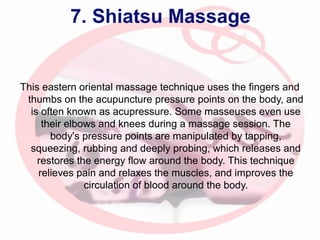 7. Shiatsu Massage

This eastern oriental massage technique uses the fingers and
thumbs on the acupuncture pressure points on the body, and
is often known as acupressure. Some masseuses even use
their elbows and knees during a massage session. The
body's pressure points are manipulated by tapping,
squeezing, rubbing and deeply probing, which releases and
restores the energy flow around the body. This technique
relieves pain and relaxes the muscles, and improves the
circulation of blood around the body.

 